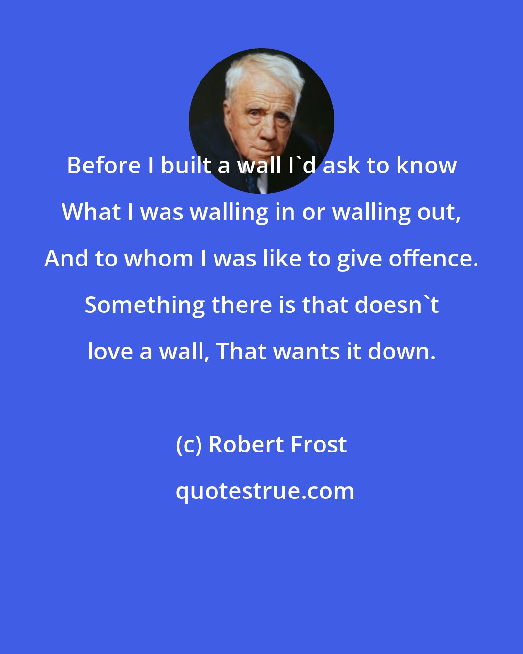 Robert Frost: Before I built a wall I'd ask to know What I was walling in or walling out, And to whom I was like to give offence. Something there is that doesn't love a wall, That wants it down.