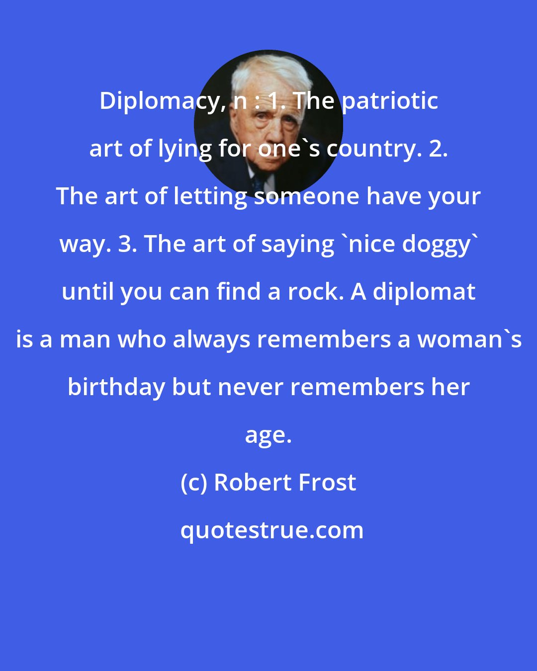 Robert Frost: Diplomacy, n : 1. The patriotic art of lying for one's country. 2. The art of letting someone have your way. 3. The art of saying 'nice doggy' until you can find a rock. A diplomat is a man who always remembers a woman's birthday but never remembers her age.