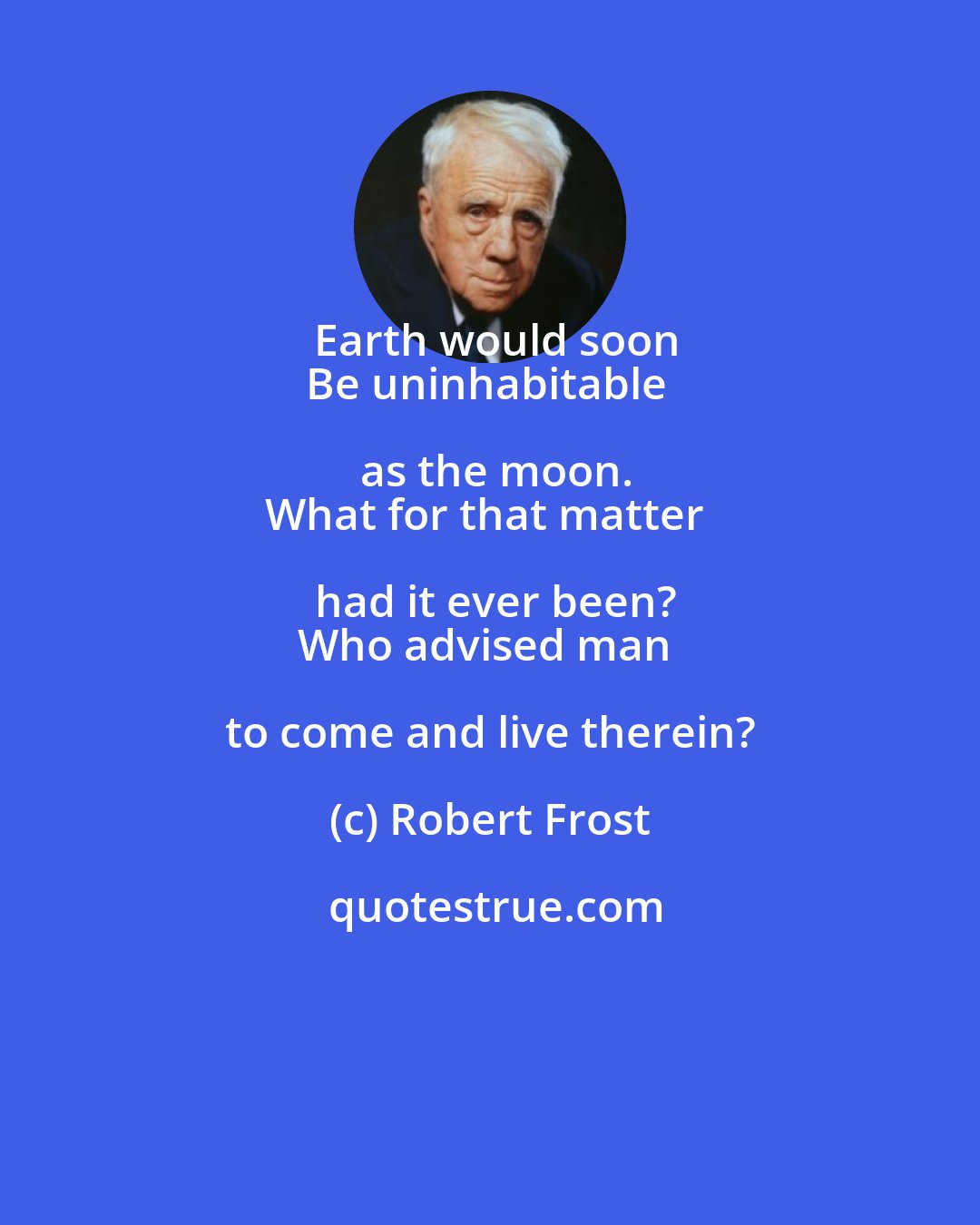 Robert Frost: Earth would soon
Be uninhabitable as the moon.
What for that matter had it ever been?
Who advised man to come and live therein?