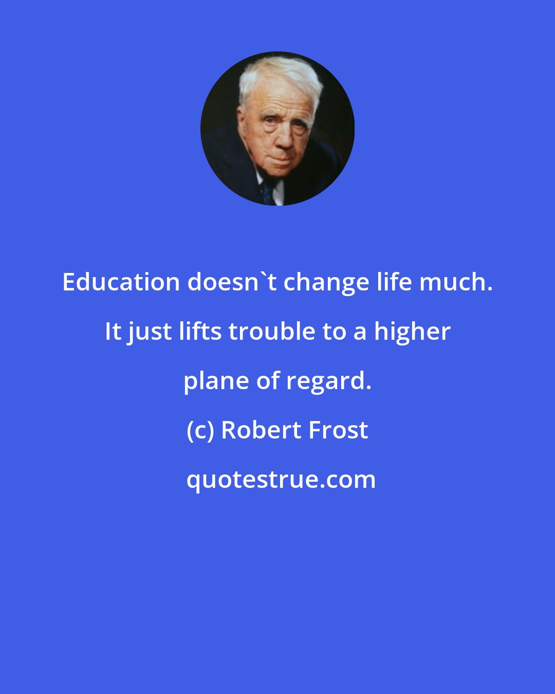 Robert Frost: Education doesn't change life much. It just lifts trouble to a higher plane of regard.