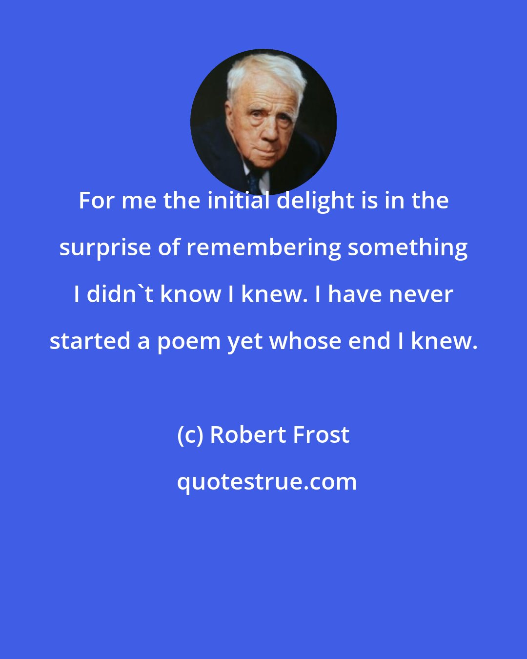 Robert Frost: For me the initial delight is in the surprise of remembering something I didn't know I knew. I have never started a poem yet whose end I knew.