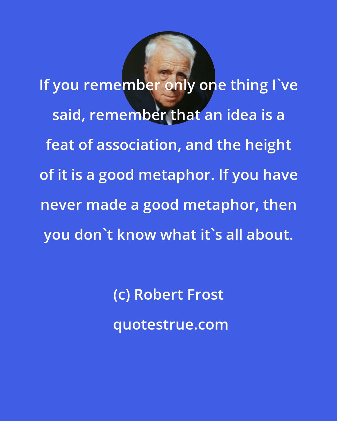 Robert Frost: If you remember only one thing I've said, remember that an idea is a feat of association, and the height of it is a good metaphor. If you have never made a good metaphor, then you don't know what it's all about.