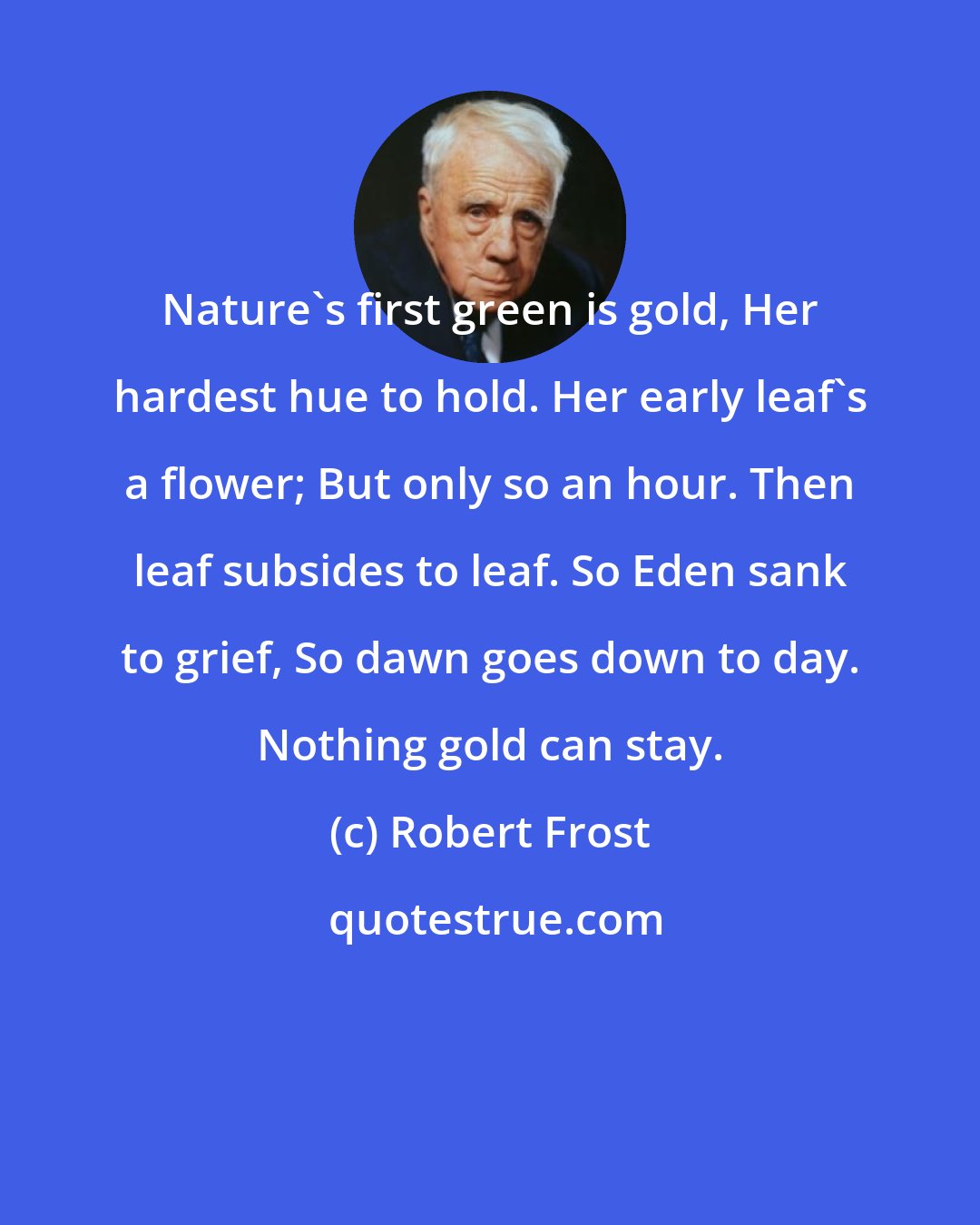 Robert Frost: Nature's first green is gold, Her hardest hue to hold. Her early leaf's a flower; But only so an hour. Then leaf subsides to leaf. So Eden sank to grief, So dawn goes down to day. Nothing gold can stay.