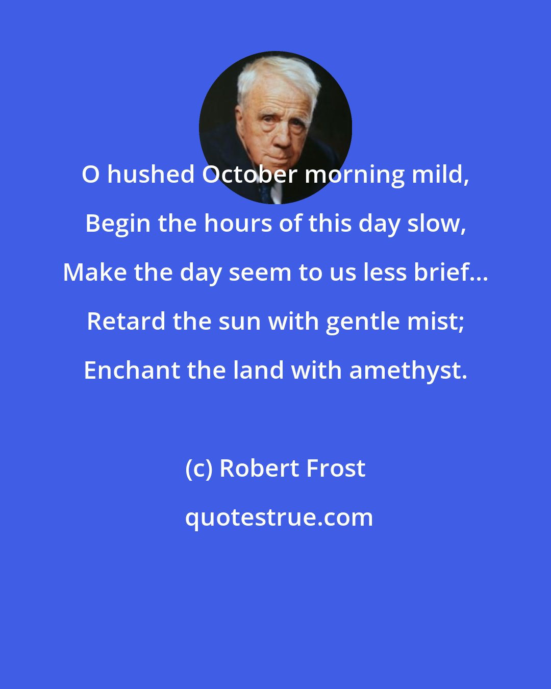 Robert Frost: O hushed October morning mild, Begin the hours of this day slow, Make the day seem to us less brief... Retard the sun with gentle mist; Enchant the land with amethyst.