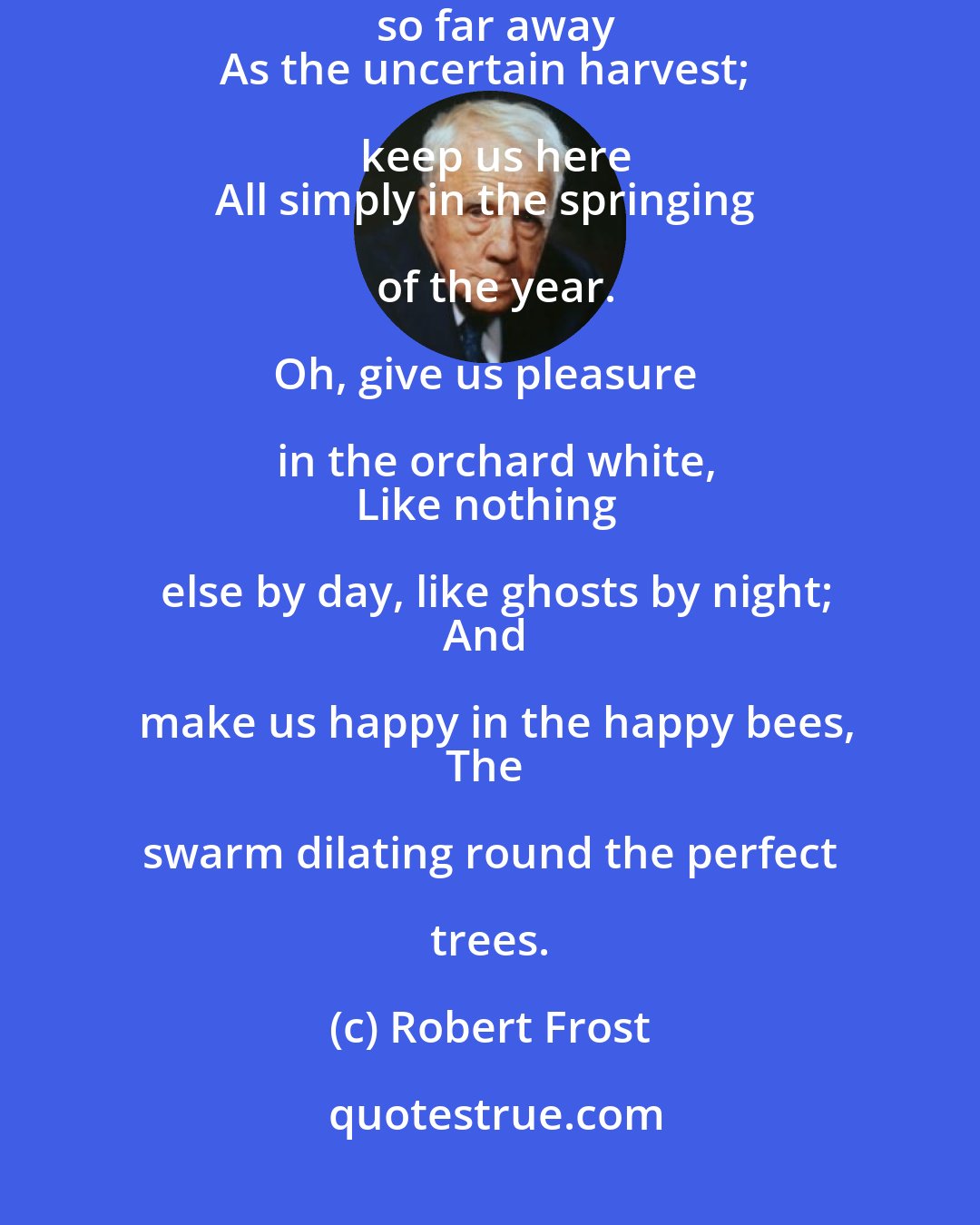 Robert Frost: Oh, give us pleasure in the flowers to-day;
And give us not to think so far away
As the uncertain harvest; keep us here
All simply in the springing of the year.

Oh, give us pleasure in the orchard white,
Like nothing else by day, like ghosts by night;
And make us happy in the happy bees,
The swarm dilating round the perfect trees.