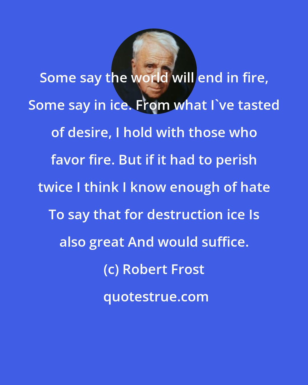 Robert Frost: Some say the world will end in fire, Some say in ice. From what I've tasted of desire, I hold with those who favor fire. But if it had to perish twice I think I know enough of hate To say that for destruction ice Is also great And would suffice.