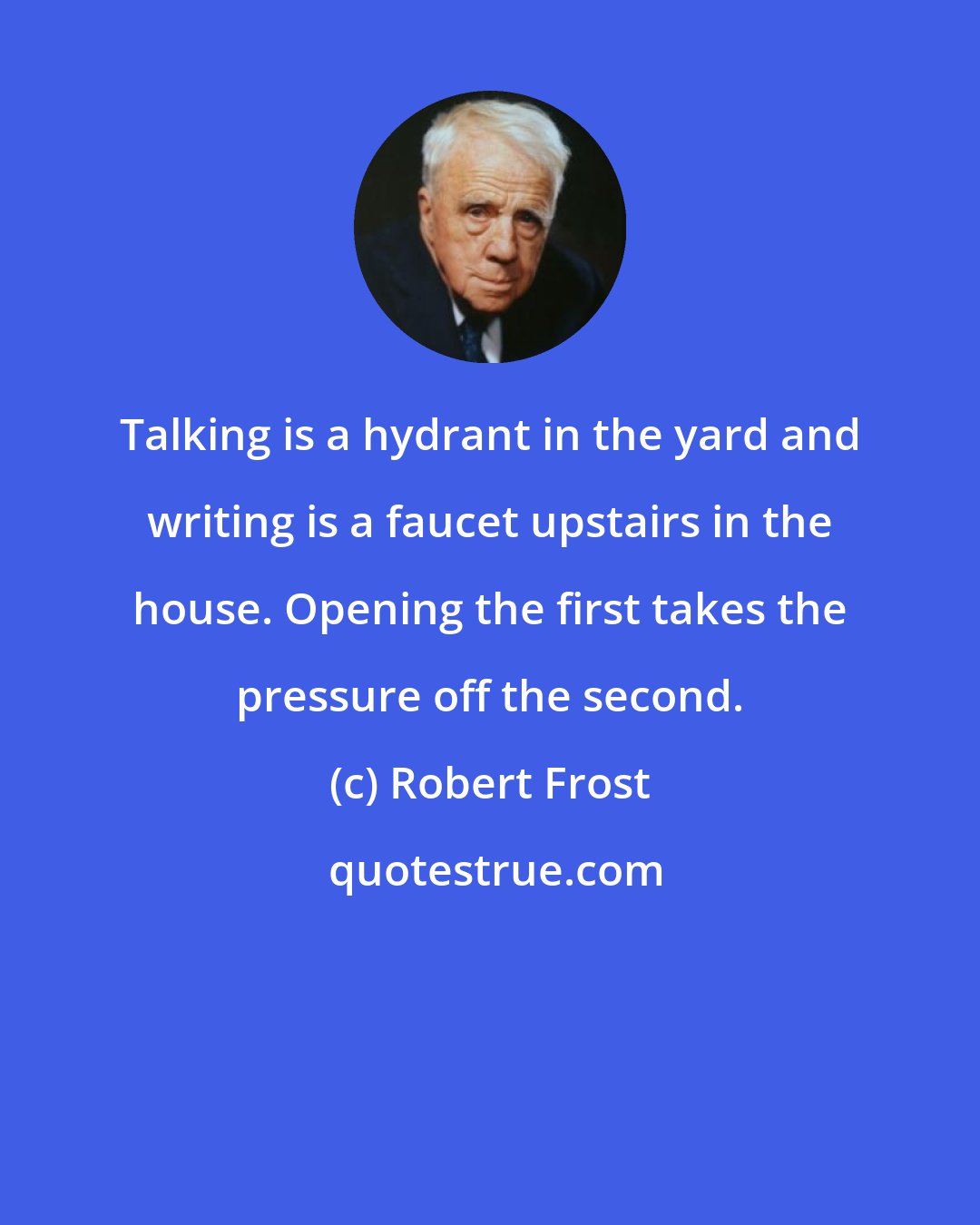 Robert Frost: Talking is a hydrant in the yard and writing is a faucet upstairs in the house. Opening the first takes the pressure off the second.