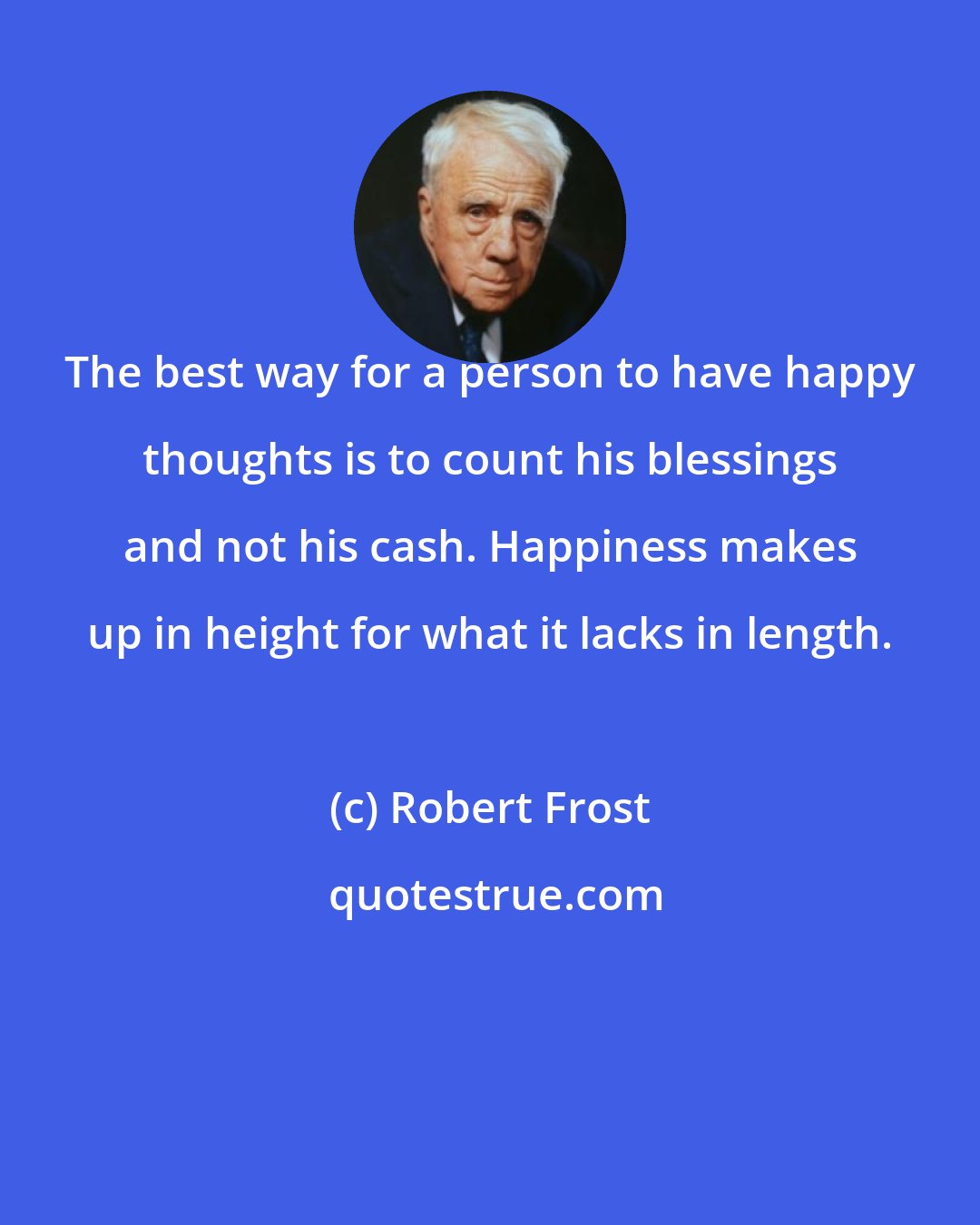 Robert Frost: The best way for a person to have happy thoughts is to count his blessings and not his cash. Happiness makes up in height for what it lacks in length.