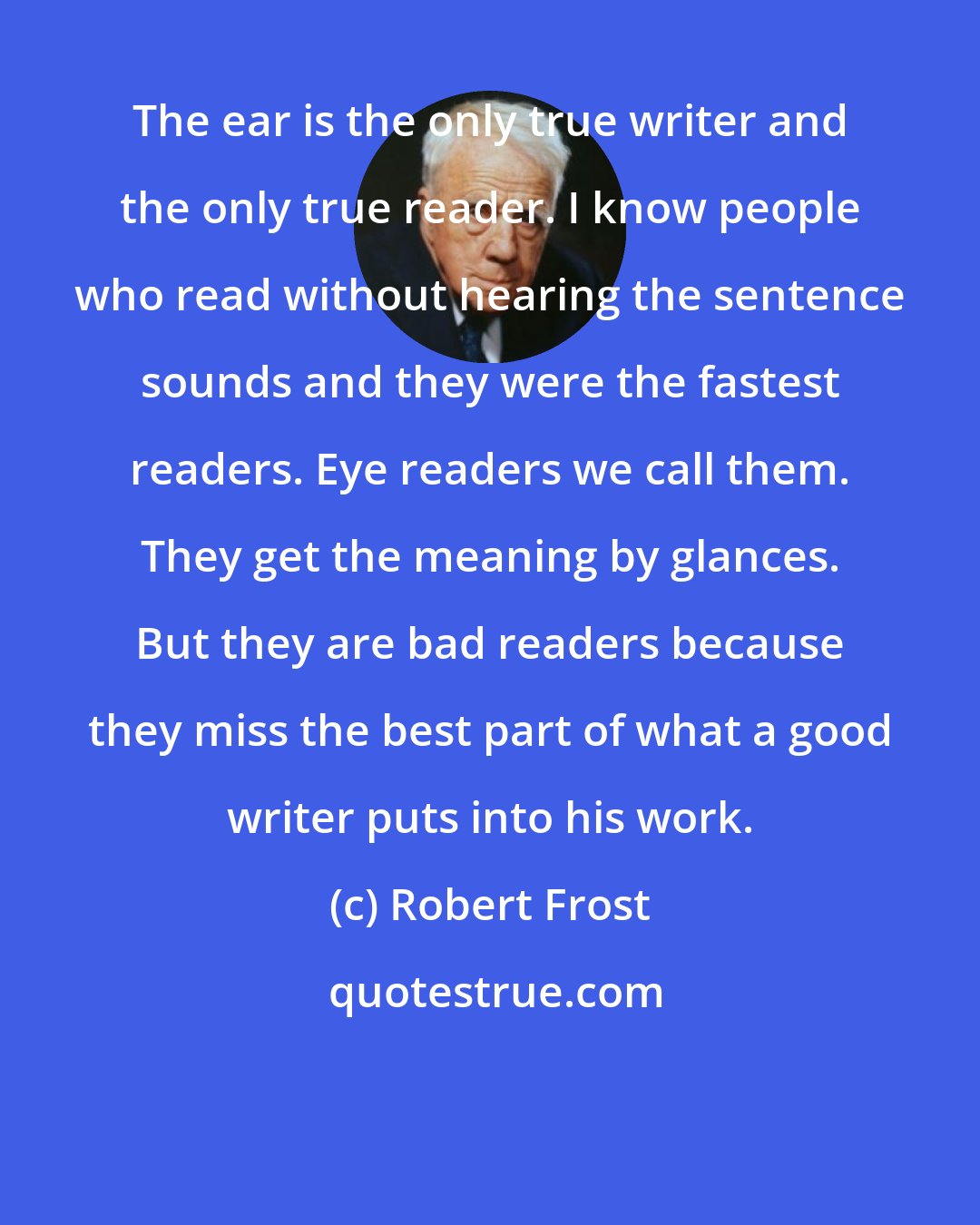 Robert Frost: The ear is the only true writer and the only true reader. I know people who read without hearing the sentence sounds and they were the fastest readers. Eye readers we call them. They get the meaning by glances. But they are bad readers because they miss the best part of what a good writer puts into his work.