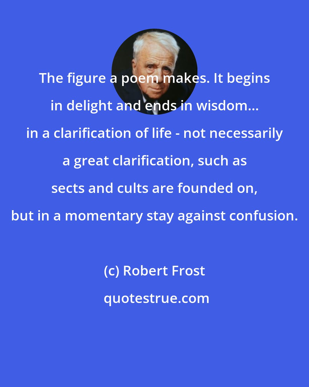 Robert Frost: The figure a poem makes. It begins in delight and ends in wisdom... in a clarification of life - not necessarily a great clarification, such as sects and cults are founded on, but in a momentary stay against confusion.