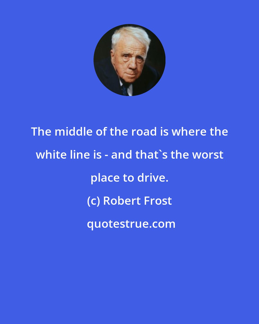 Robert Frost: The middle of the road is where the white line is - and that's the worst place to drive.