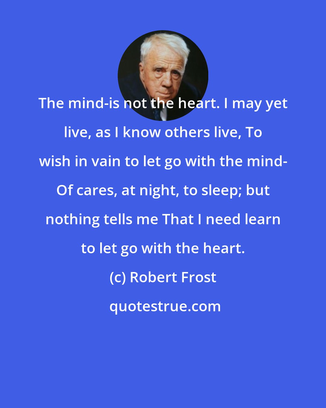 Robert Frost: The mind-is not the heart. I may yet live, as I know others live, To wish in vain to let go with the mind- Of cares, at night, to sleep; but nothing tells me That I need learn to let go with the heart.