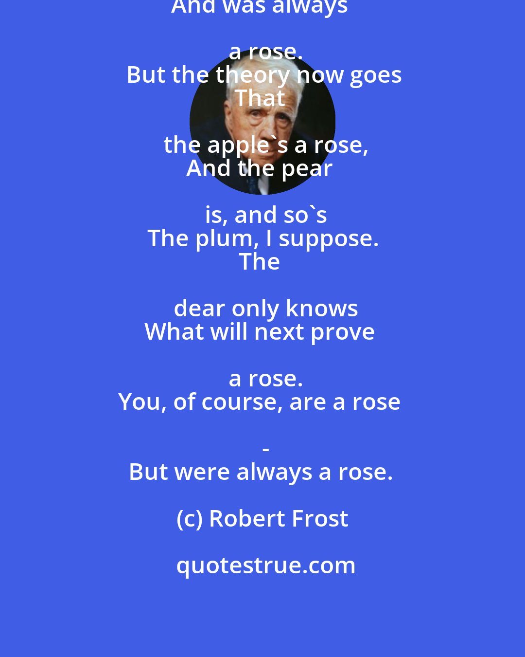 Robert Frost: The rose is a rose,
And was always a rose.
But the theory now goes
That the apple's a rose,
And the pear is, and so's
The plum, I suppose.
The dear only knows
What will next prove a rose.
You, of course, are a rose -
But were always a rose.