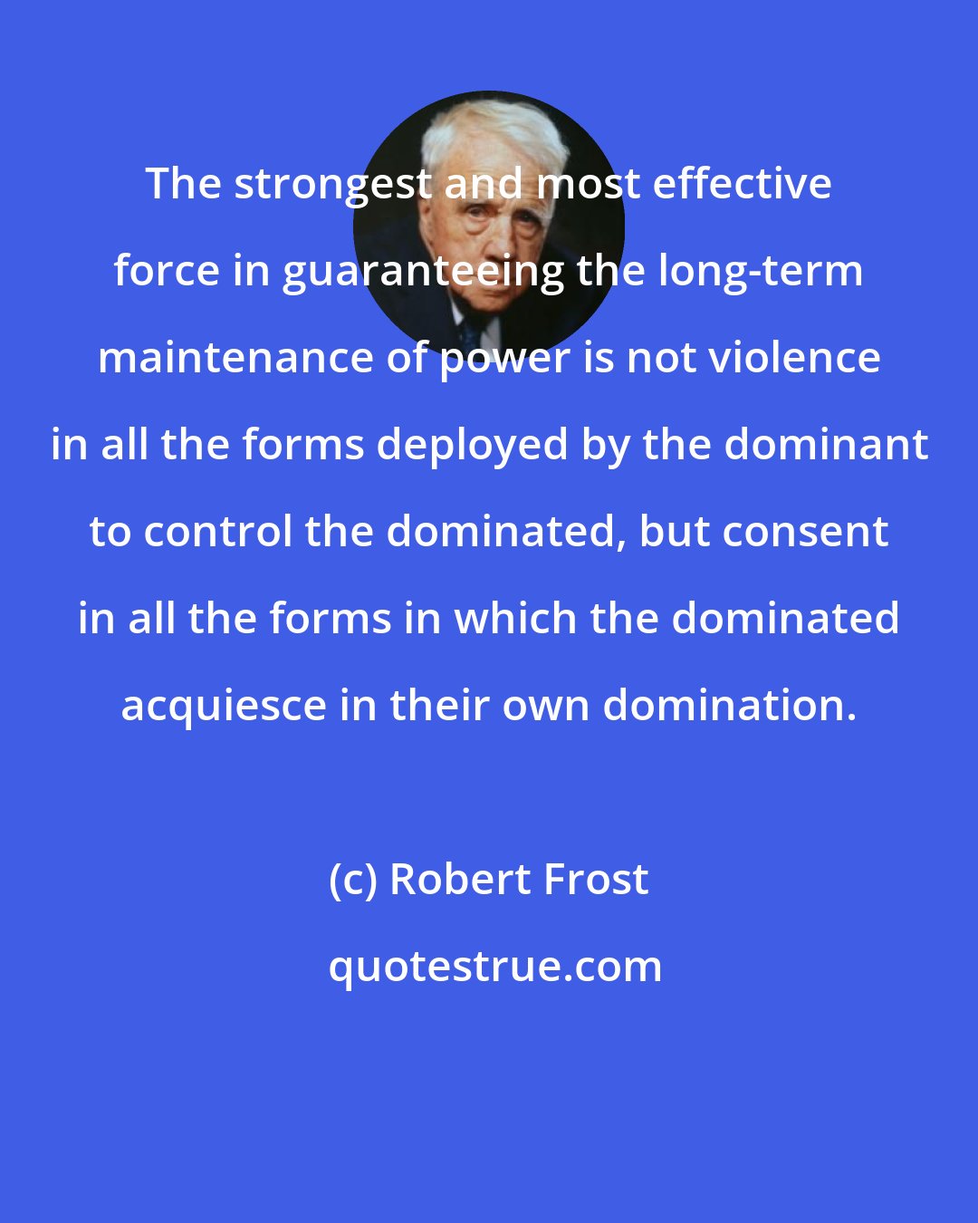 Robert Frost: The strongest and most effective force in guaranteeing the long-term maintenance of power is not violence in all the forms deployed by the dominant to control the dominated, but consent in all the forms in which the dominated acquiesce in their own domination.