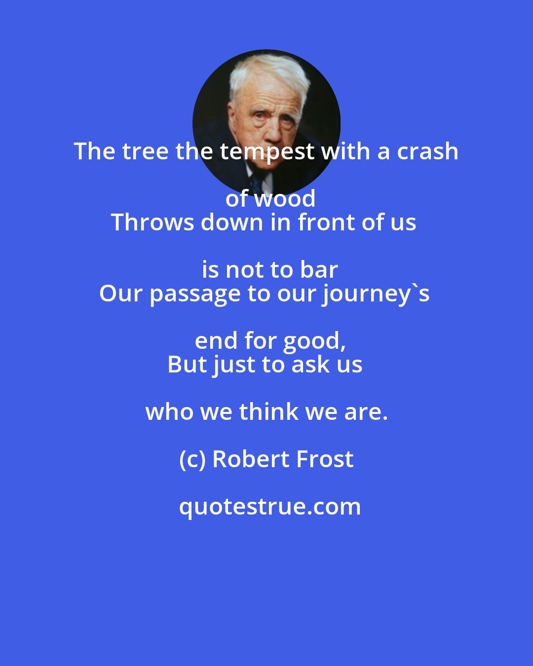 Robert Frost: The tree the tempest with a crash of wood
Throws down in front of us is not to bar
Our passage to our journey's end for good,
But just to ask us who we think we are.