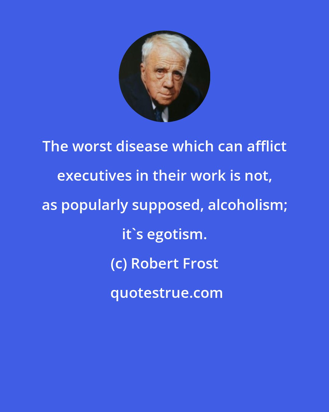 Robert Frost: The worst disease which can afflict executives in their work is not, as popularly supposed, alcoholism; it's egotism.