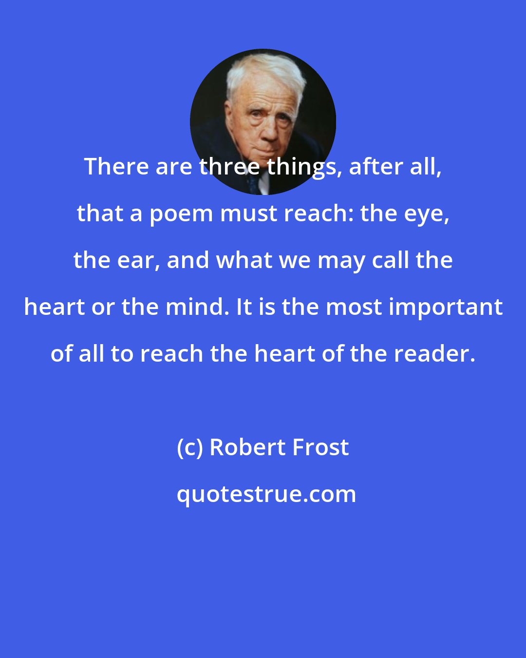 Robert Frost: There are three things, after all, that a poem must reach: the eye, the ear, and what we may call the heart or the mind. It is the most important of all to reach the heart of the reader.