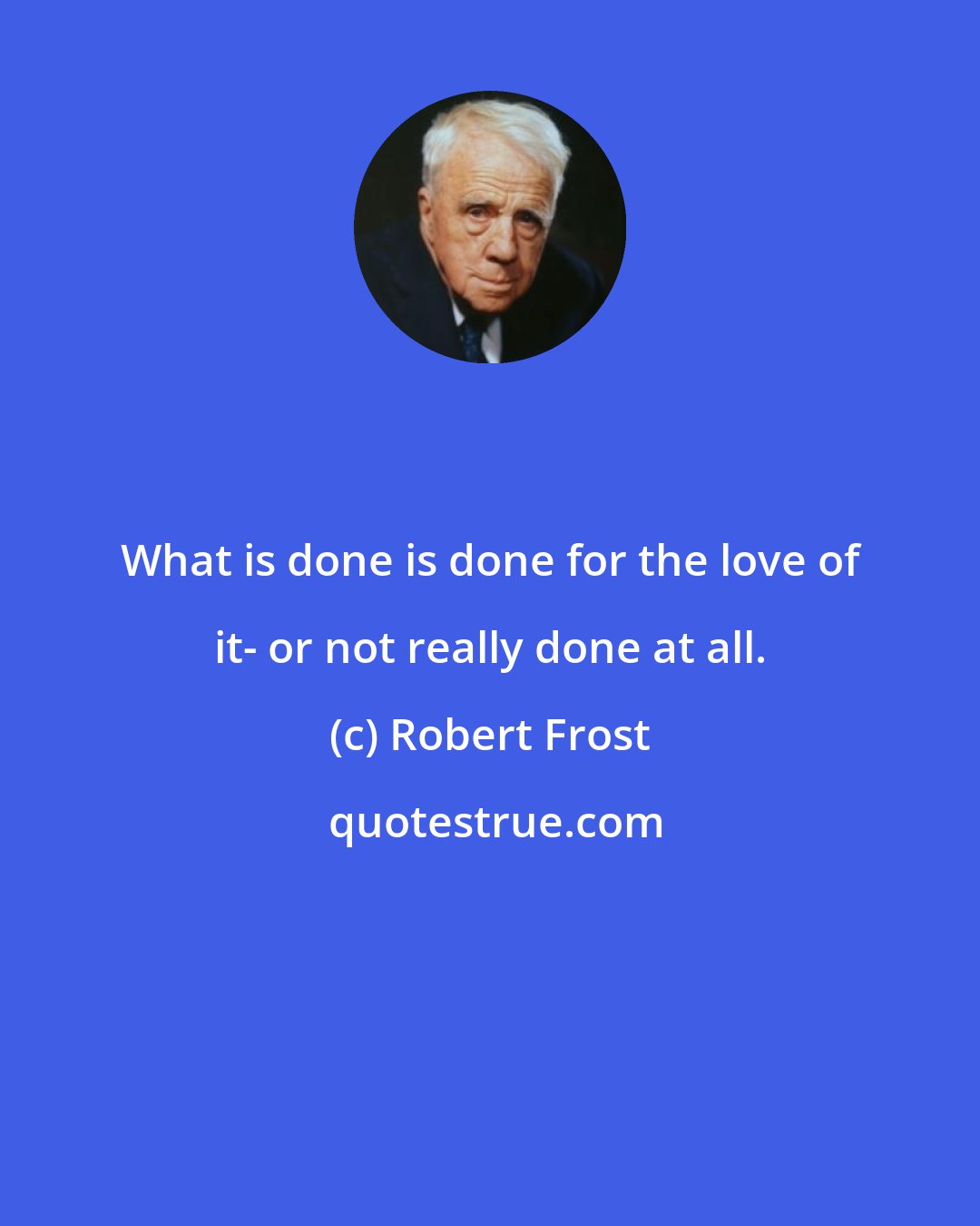 Robert Frost: What is done is done for the love of it- or not really done at all.