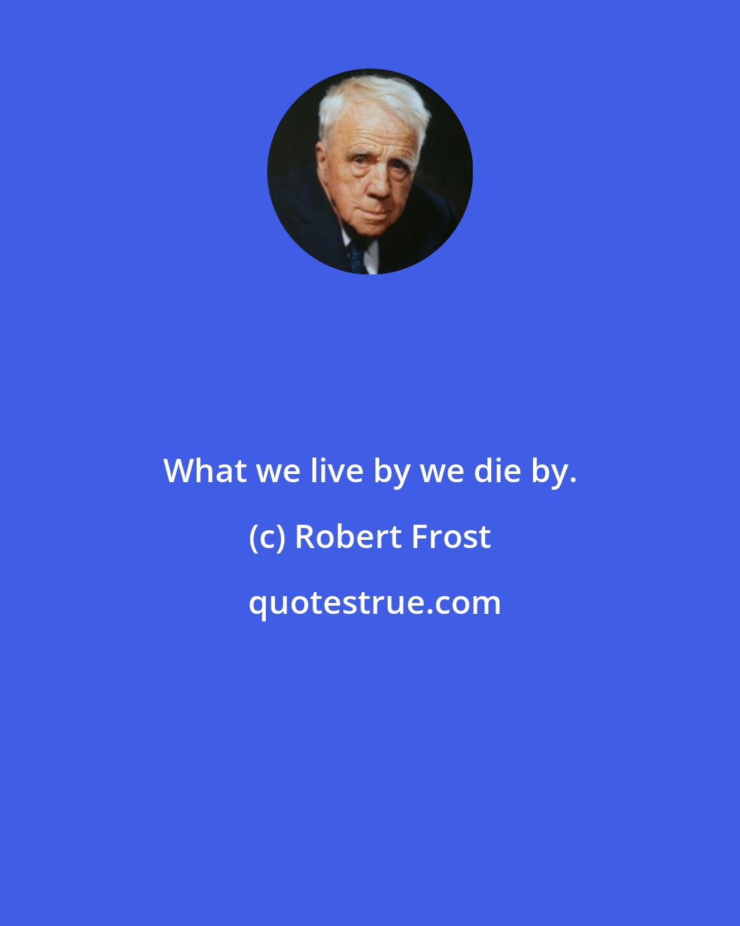 Robert Frost: What we live by we die by.