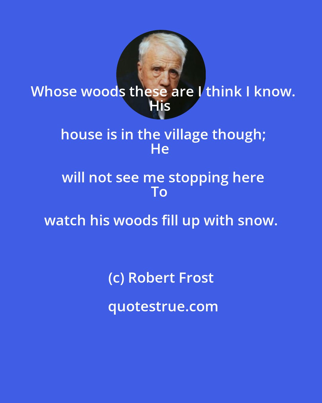 Robert Frost: Whose woods these are I think I know.
His house is in the village though;
He will not see me stopping here
To watch his woods fill up with snow.