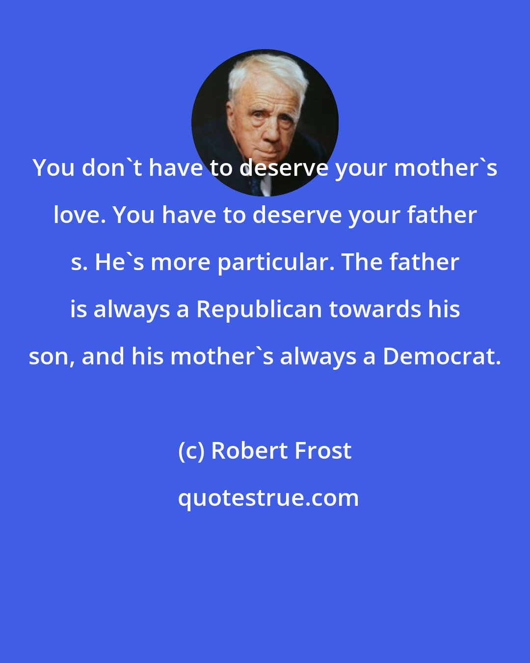 Robert Frost: You don't have to deserve your mother's love. You have to deserve your father s. He's more particular. The father is always a Republican towards his son, and his mother's always a Democrat.