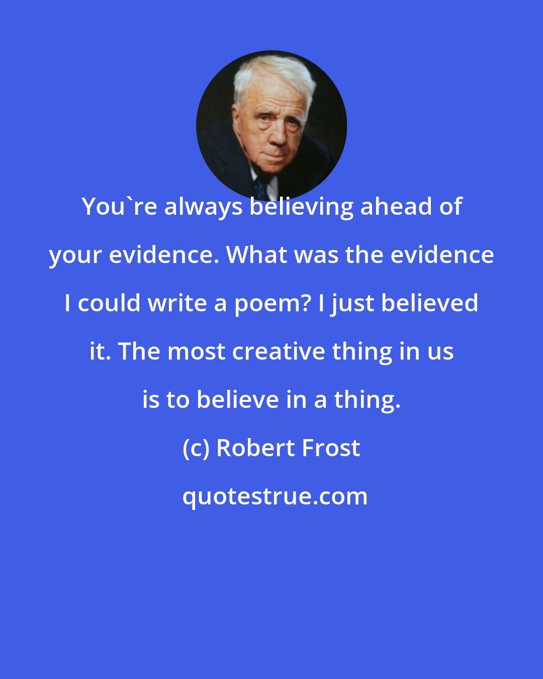 Robert Frost: You're always believing ahead of your evidence. What was the evidence I could write a poem? I just believed it. The most creative thing in us is to believe in a thing.