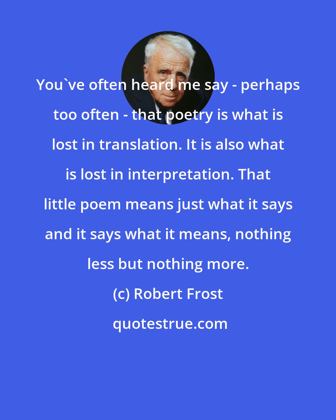 Robert Frost: You've often heard me say - perhaps too often - that poetry is what is lost in translation. It is also what is lost in interpretation. That little poem means just what it says and it says what it means, nothing less but nothing more.