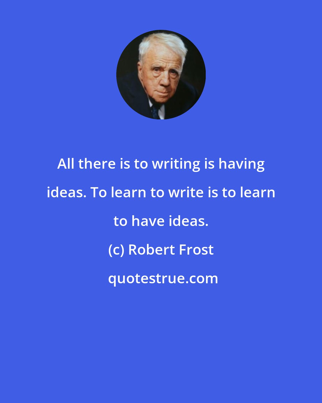 Robert Frost: All there is to writing is having ideas. To learn to write is to learn to have ideas.