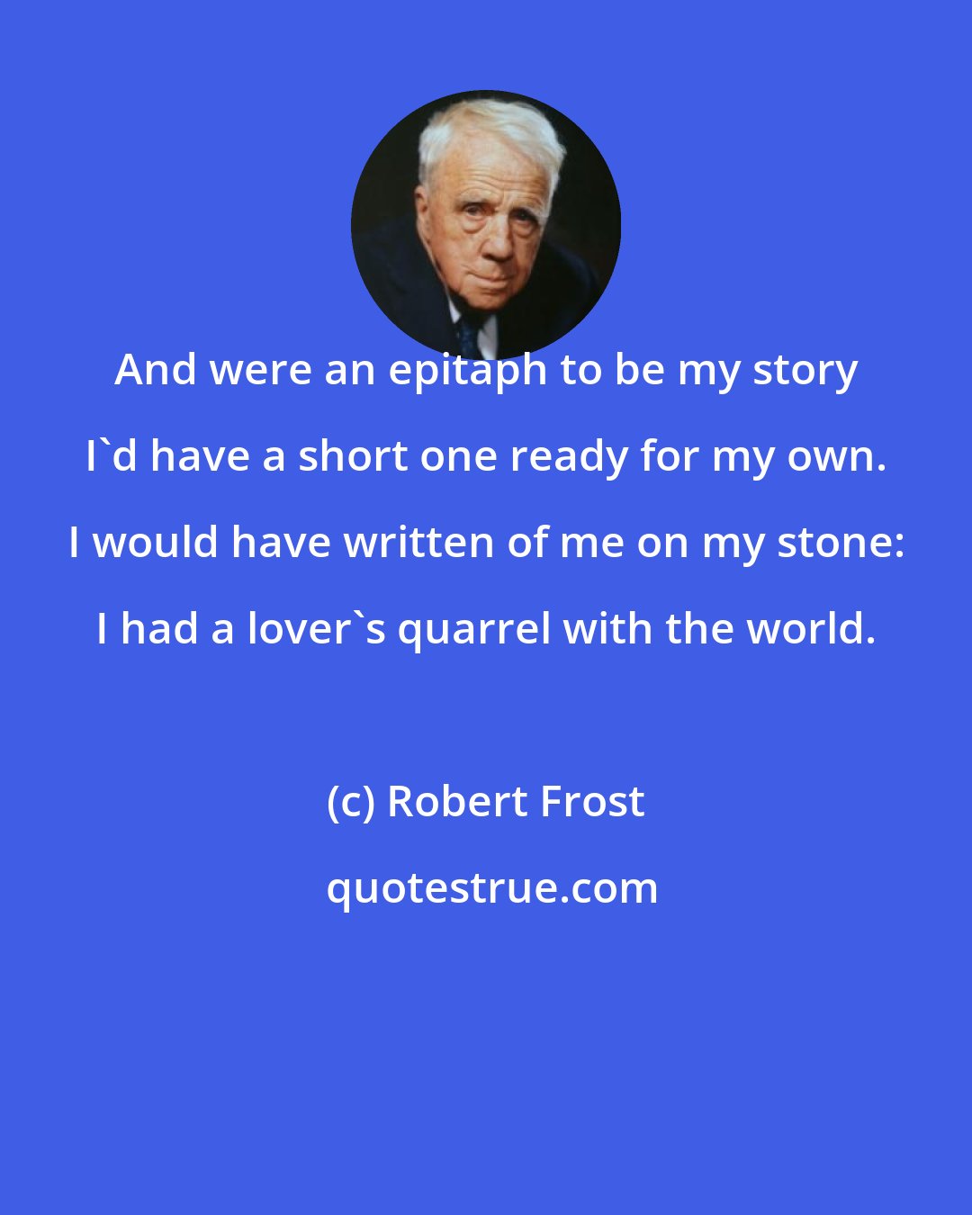 Robert Frost: And were an epitaph to be my story I'd have a short one ready for my own. I would have written of me on my stone: I had a lover's quarrel with the world.