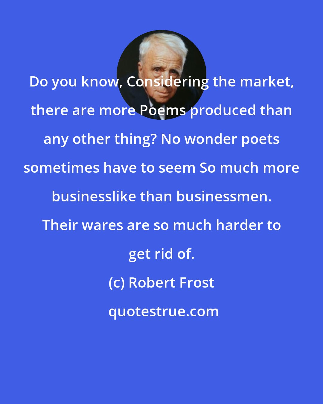 Robert Frost: Do you know, Considering the market, there are more Poems produced than any other thing? No wonder poets sometimes have to seem So much more businesslike than businessmen. Their wares are so much harder to get rid of.