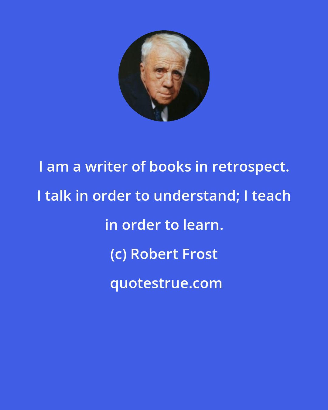 Robert Frost: I am a writer of books in retrospect. I talk in order to understand; I teach in order to learn.