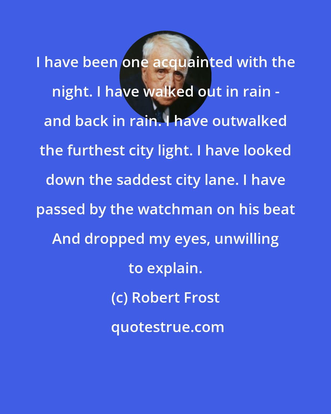 Robert Frost: I have been one acquainted with the night. I have walked out in rain - and back in rain. I have outwalked the furthest city light. I have looked down the saddest city lane. I have passed by the watchman on his beat And dropped my eyes, unwilling to explain.