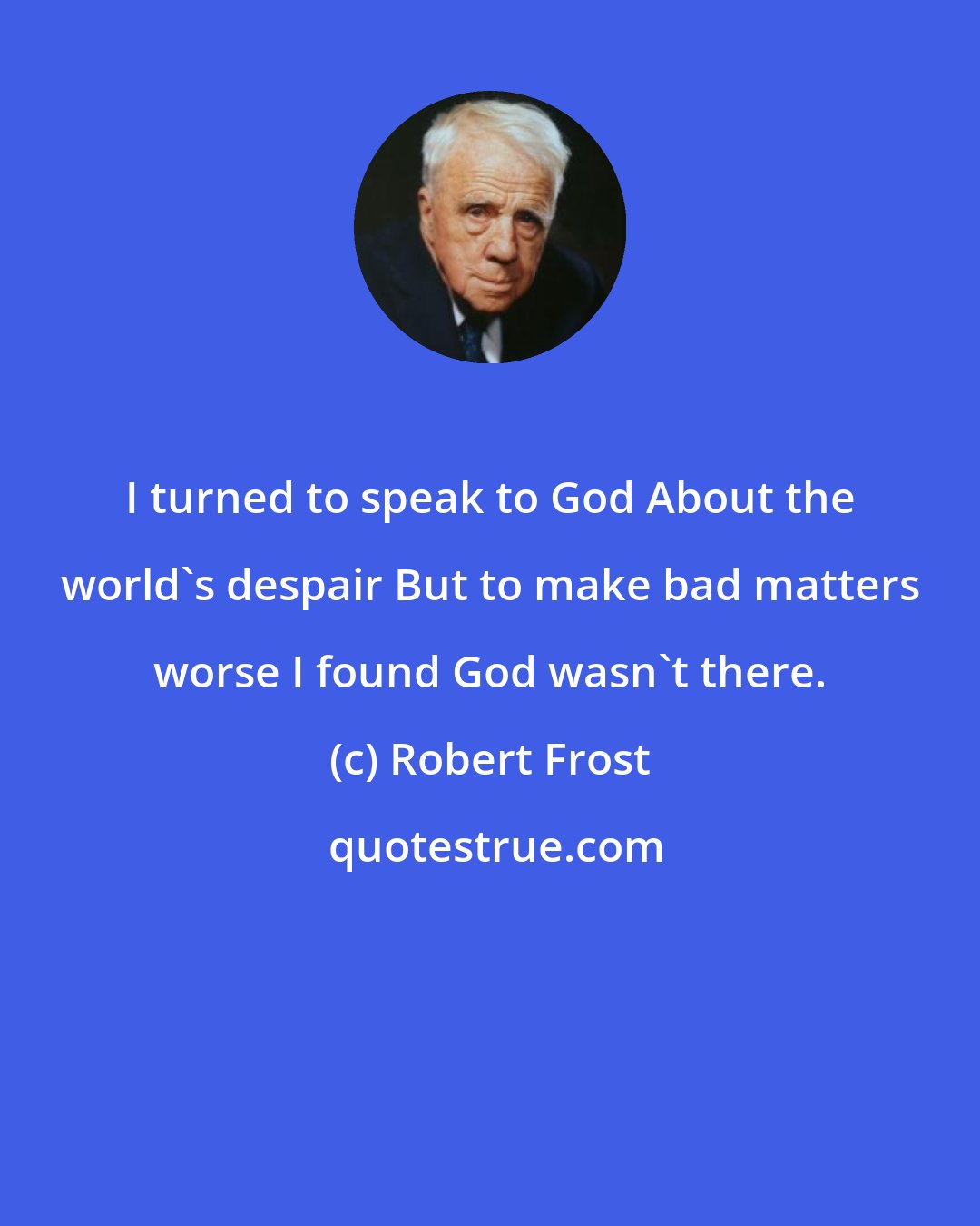 Robert Frost: I turned to speak to God About the world's despair But to make bad matters worse I found God wasn't there.