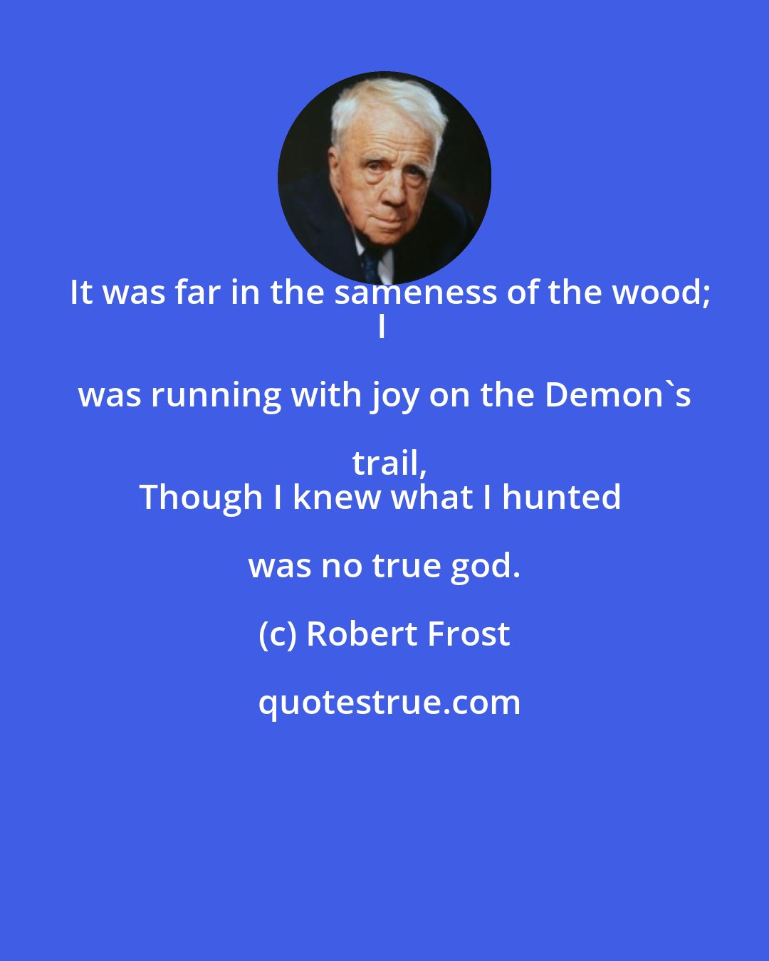 Robert Frost: It was far in the sameness of the wood;
I was running with joy on the Demon's trail,
Though I knew what I hunted was no true god.