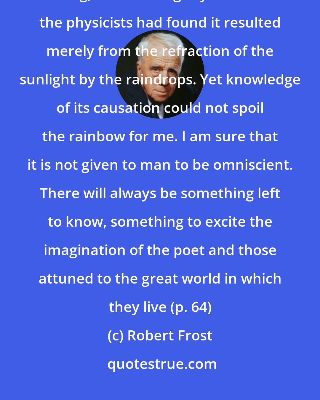 Robert Frost: Keats mourned that the rainbow, which as a boy had been for him a magic thing, had lost its glory because the physicists had found it resulted merely from the refraction of the sunlight by the raindrops. Yet knowledge of its causation could not spoil the rainbow for me. I am sure that it is not given to man to be omniscient. There will always be something left to know, something to excite the imagination of the poet and those attuned to the great world in which they live (p. 64)