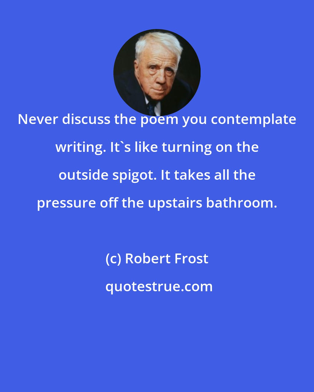 Robert Frost: Never discuss the poem you contemplate writing. It's like turning on the outside spigot. It takes all the pressure off the upstairs bathroom.