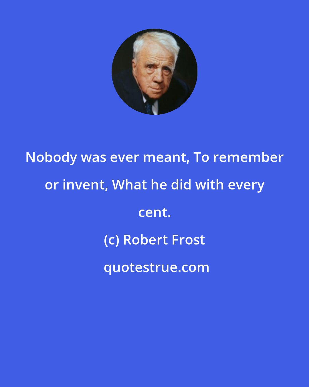 Robert Frost: Nobody was ever meant, To remember or invent, What he did with every cent.