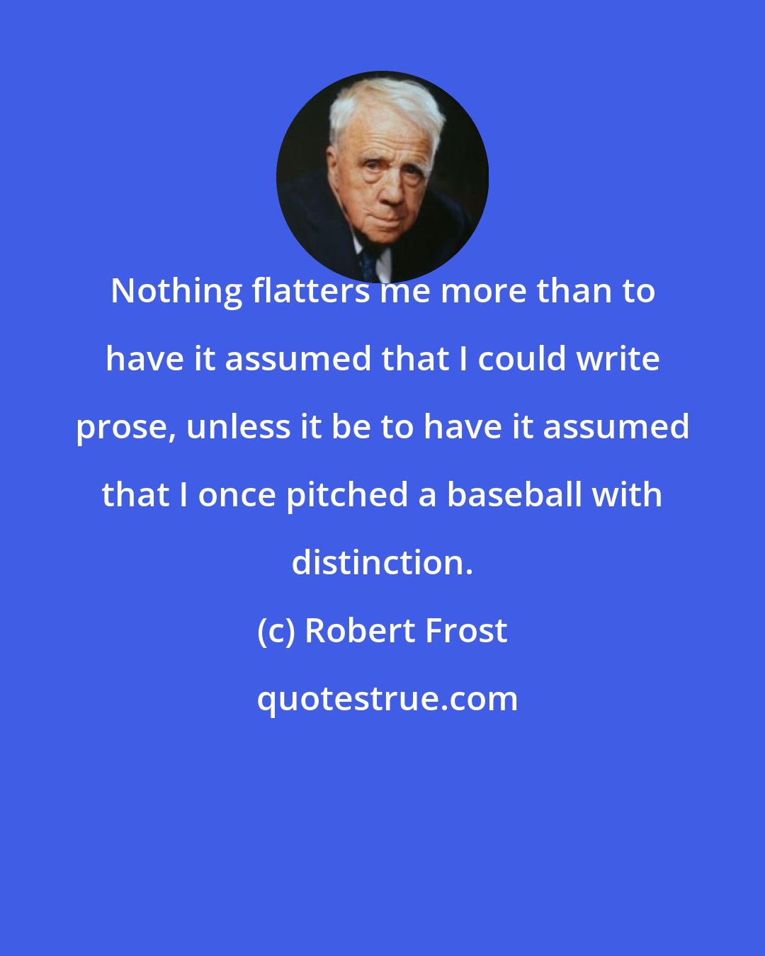 Robert Frost: Nothing flatters me more than to have it assumed that I could write prose, unless it be to have it assumed that I once pitched a baseball with distinction.