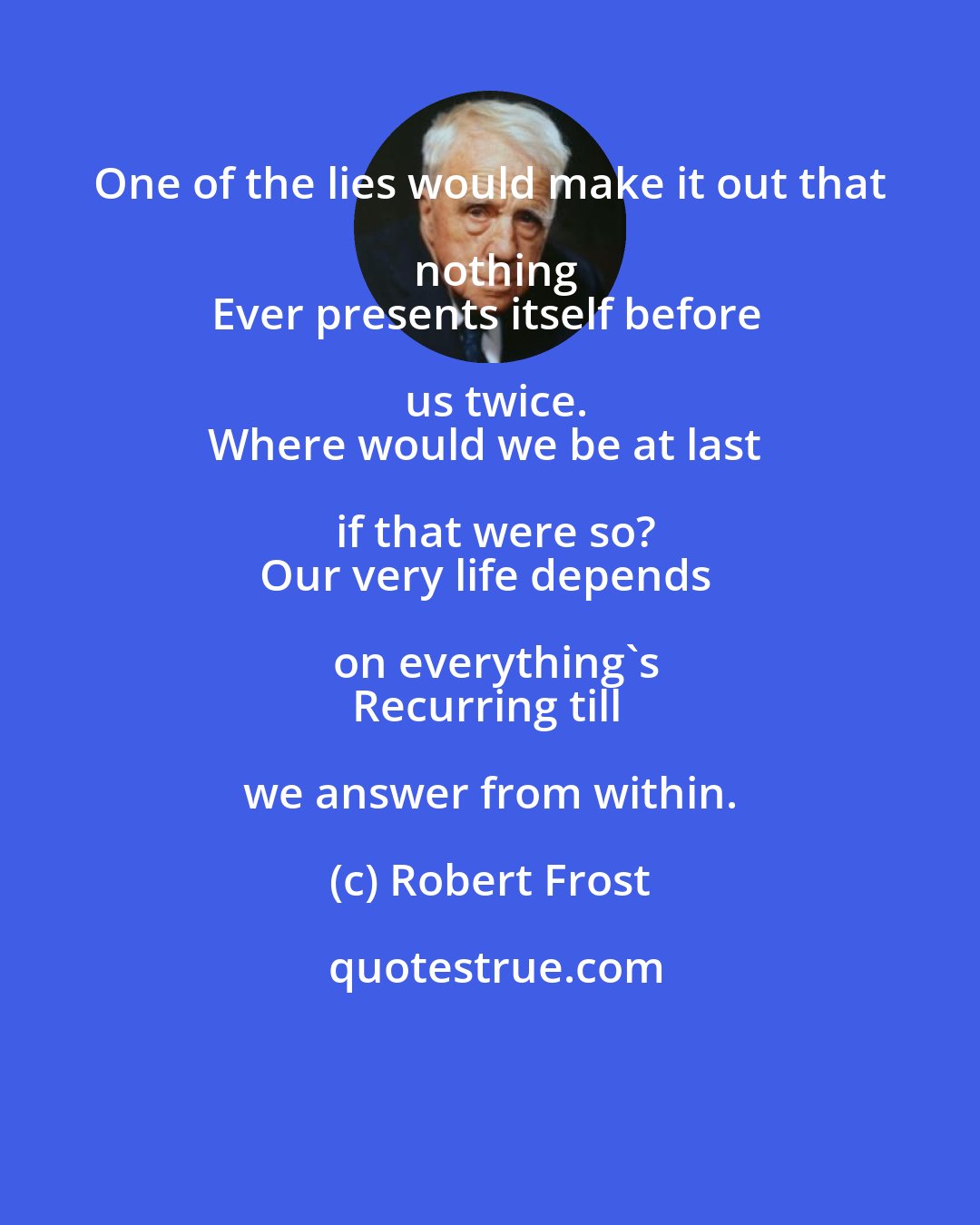 Robert Frost: One of the lies would make it out that nothing
Ever presents itself before us twice.
Where would we be at last if that were so?
Our very life depends on everything's
Recurring till we answer from within.