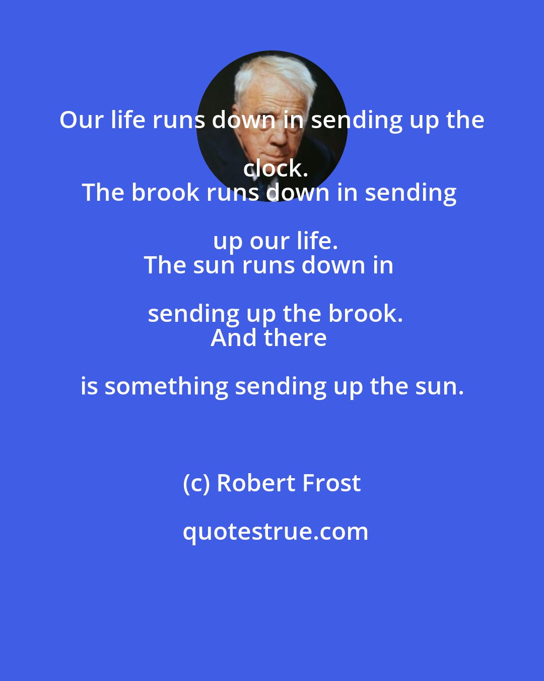 Robert Frost: Our life runs down in sending up the clock.
The brook runs down in sending up our life.
The sun runs down in sending up the brook.
And there is something sending up the sun.