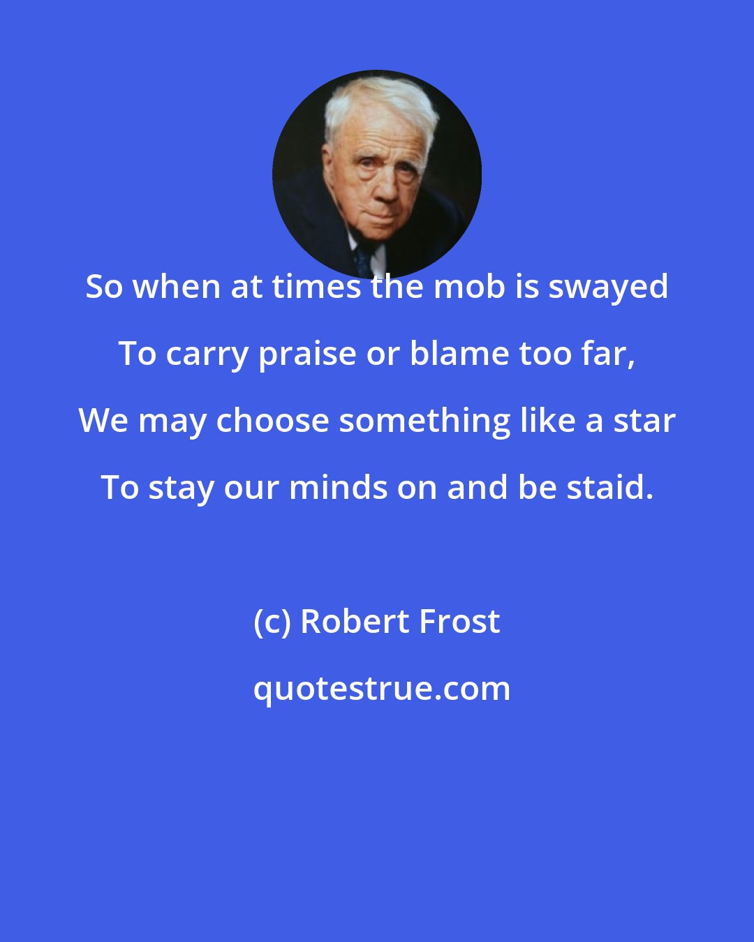 Robert Frost: So when at times the mob is swayed To carry praise or blame too far, We may choose something like a star To stay our minds on and be staid.