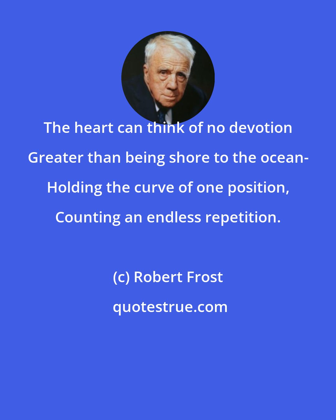 Robert Frost: The heart can think of no devotion Greater than being shore to the ocean- Holding the curve of one position, Counting an endless repetition.