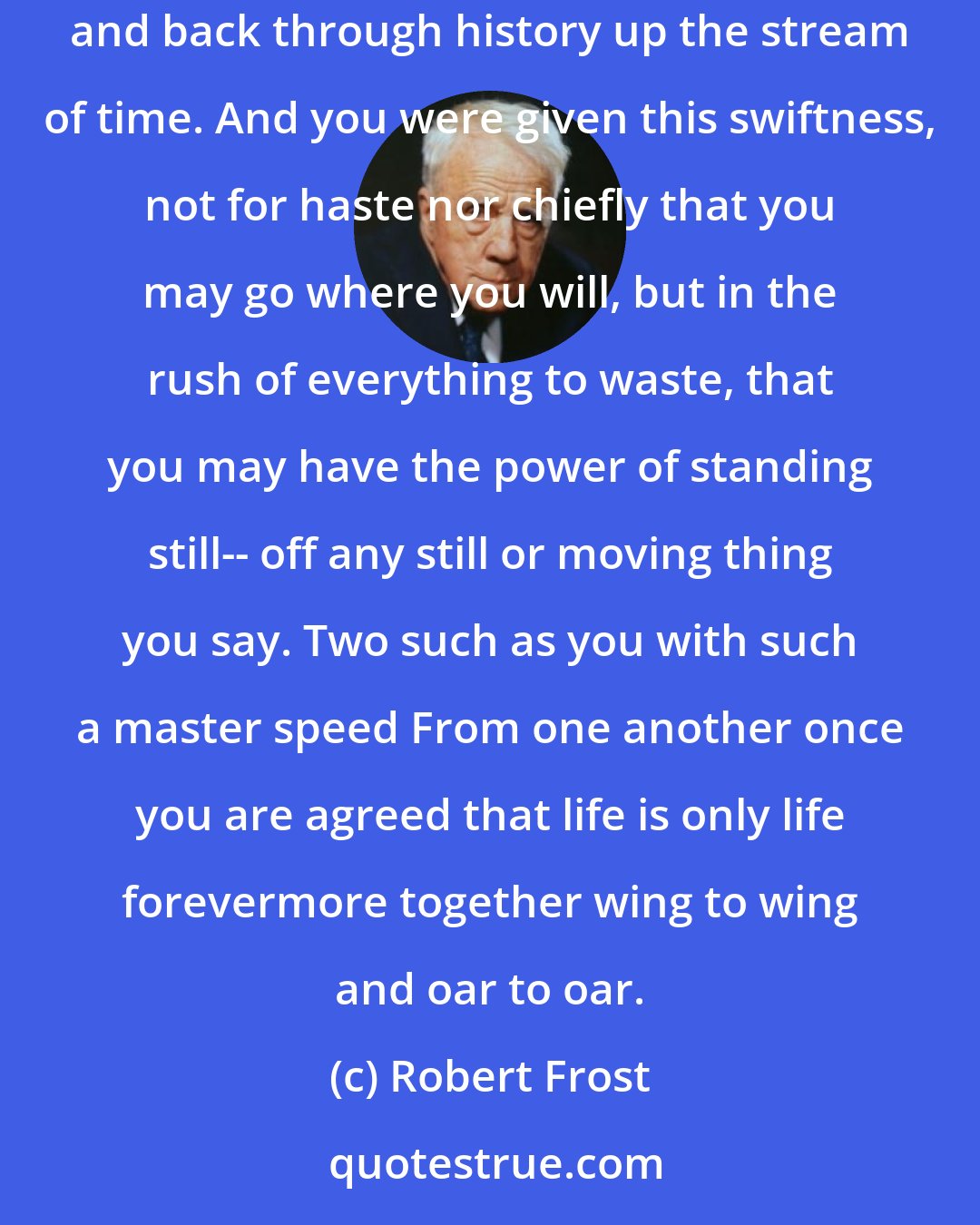 Robert Frost: The Master Speed No speed of wind or water rushing by but you have speed far greater. You can climb back up a stream of radiance to the sky, and back through history up the stream of time. And you were given this swiftness, not for haste nor chiefly that you may go where you will, but in the rush of everything to waste, that you may have the power of standing still-- off any still or moving thing you say. Two such as you with such a master speed From one another once you are agreed that life is only life forevermore together wing to wing and oar to oar.