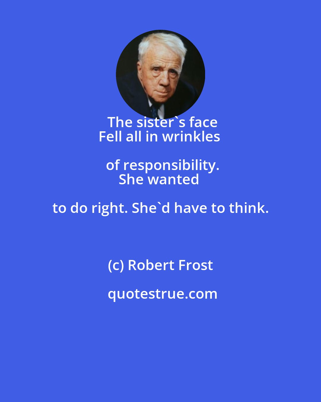 Robert Frost: The sister's face
Fell all in wrinkles of responsibility.
She wanted to do right. She'd have to think.