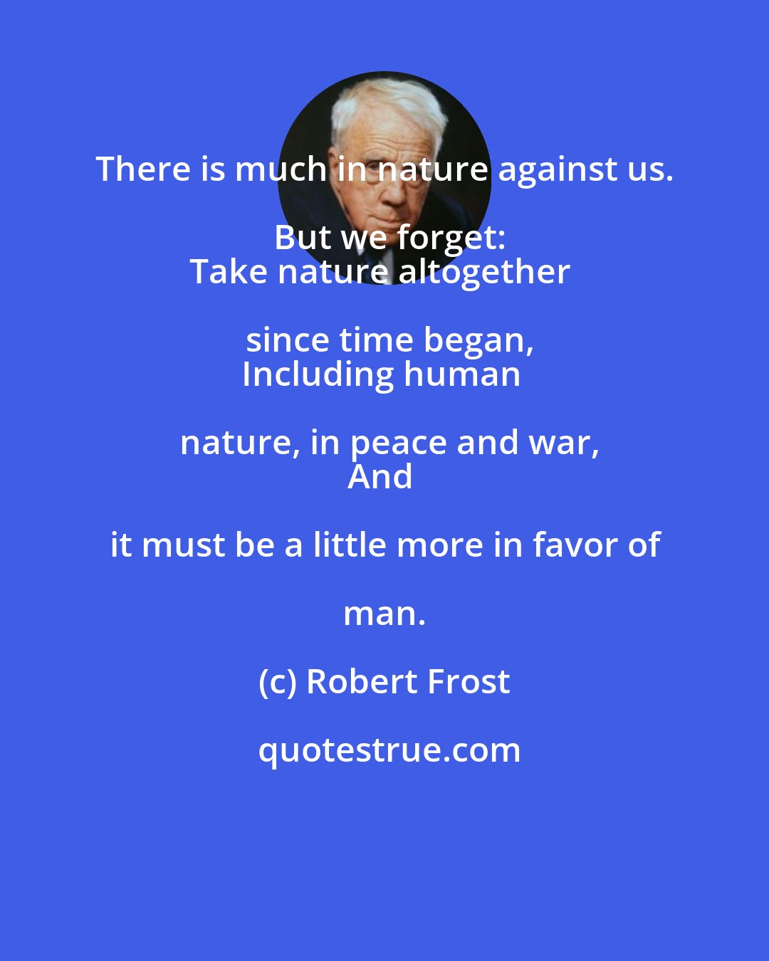 Robert Frost: There is much in nature against us. But we forget:
Take nature altogether since time began,
Including human nature, in peace and war,
And it must be a little more in favor of man.