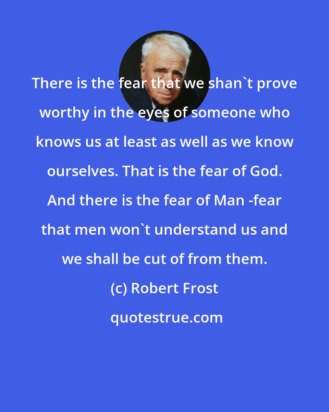 Robert Frost: There is the fear that we shan't prove worthy in the eyes of someone who knows us at least as well as we know ourselves. That is the fear of God. And there is the fear of Man -fear that men won't understand us and we shall be cut of from them.