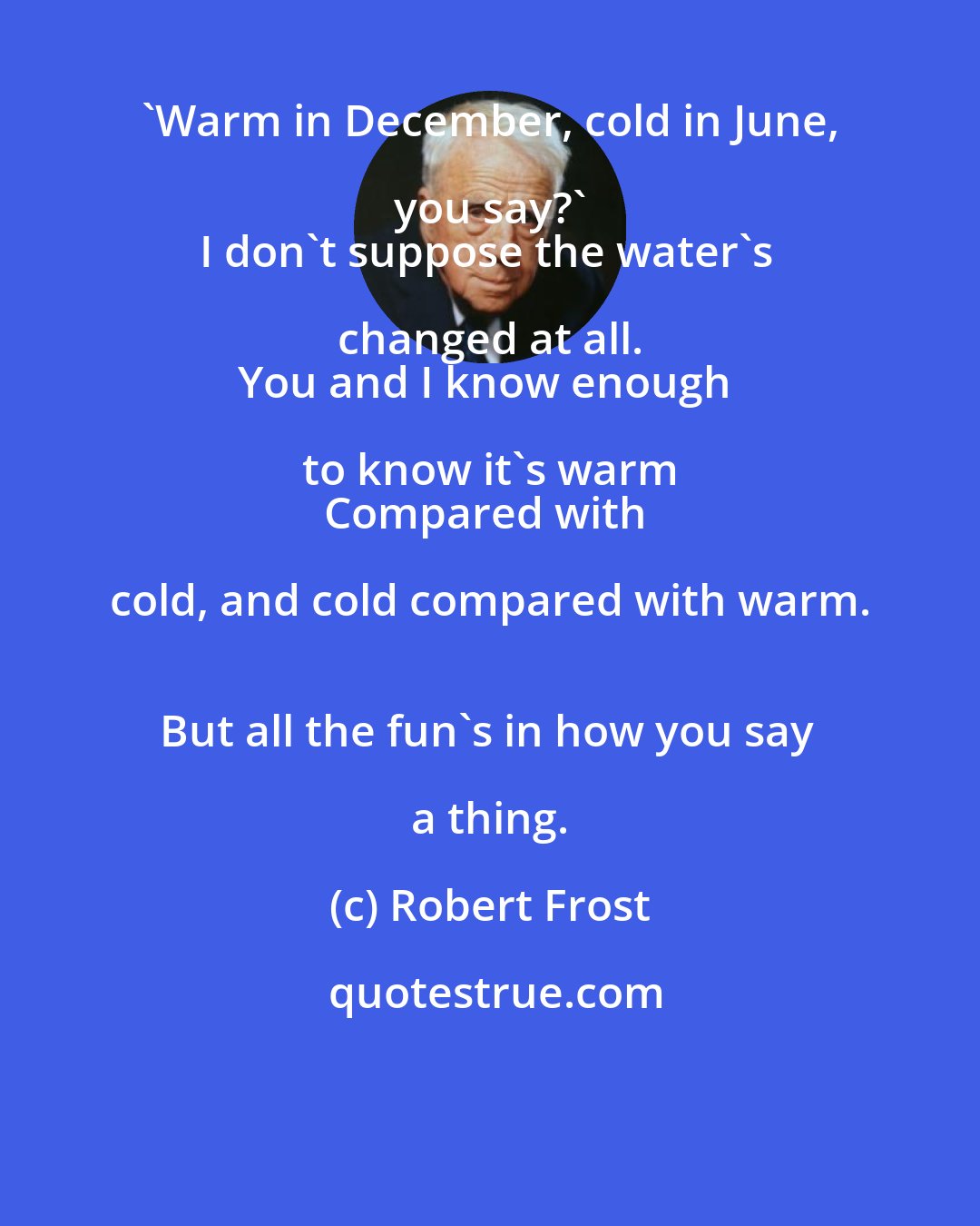 Robert Frost: 'Warm in December, cold in June, you say?' 
I don't suppose the water's changed at all. 
You and I know enough to know it's warm 
Compared with cold, and cold compared with warm. 
But all the fun's in how you say a thing.