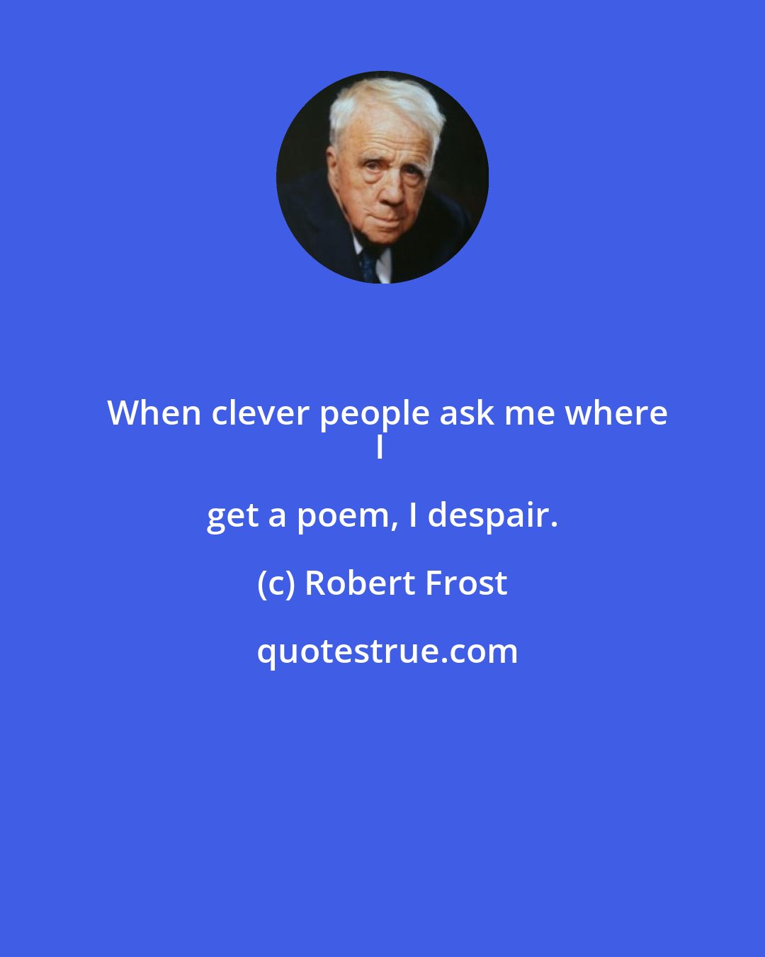 Robert Frost: When clever people ask me where
I get a poem, I despair.