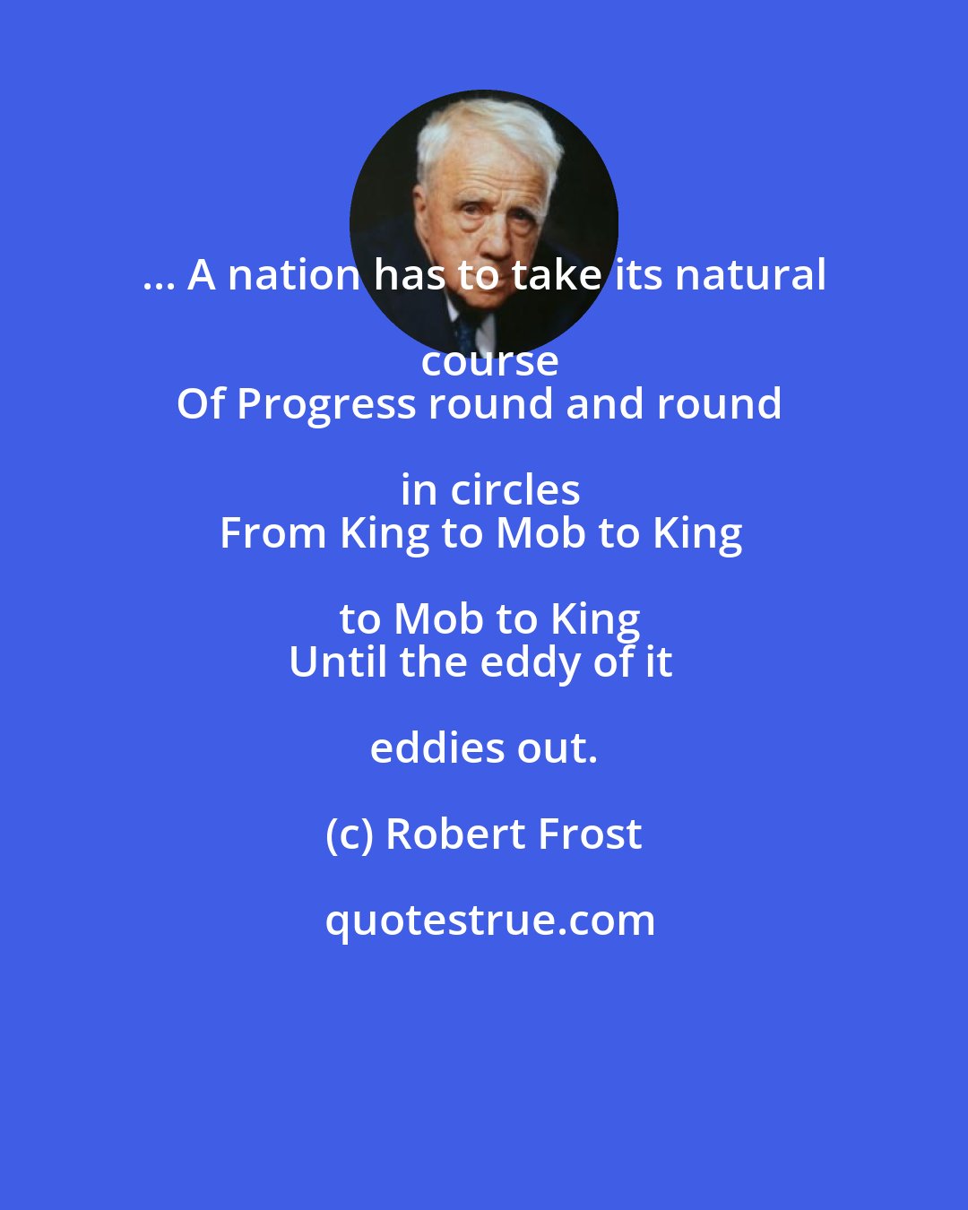 Robert Frost: ... A nation has to take its natural course
Of Progress round and round in circles
From King to Mob to King to Mob to King
Until the eddy of it eddies out.