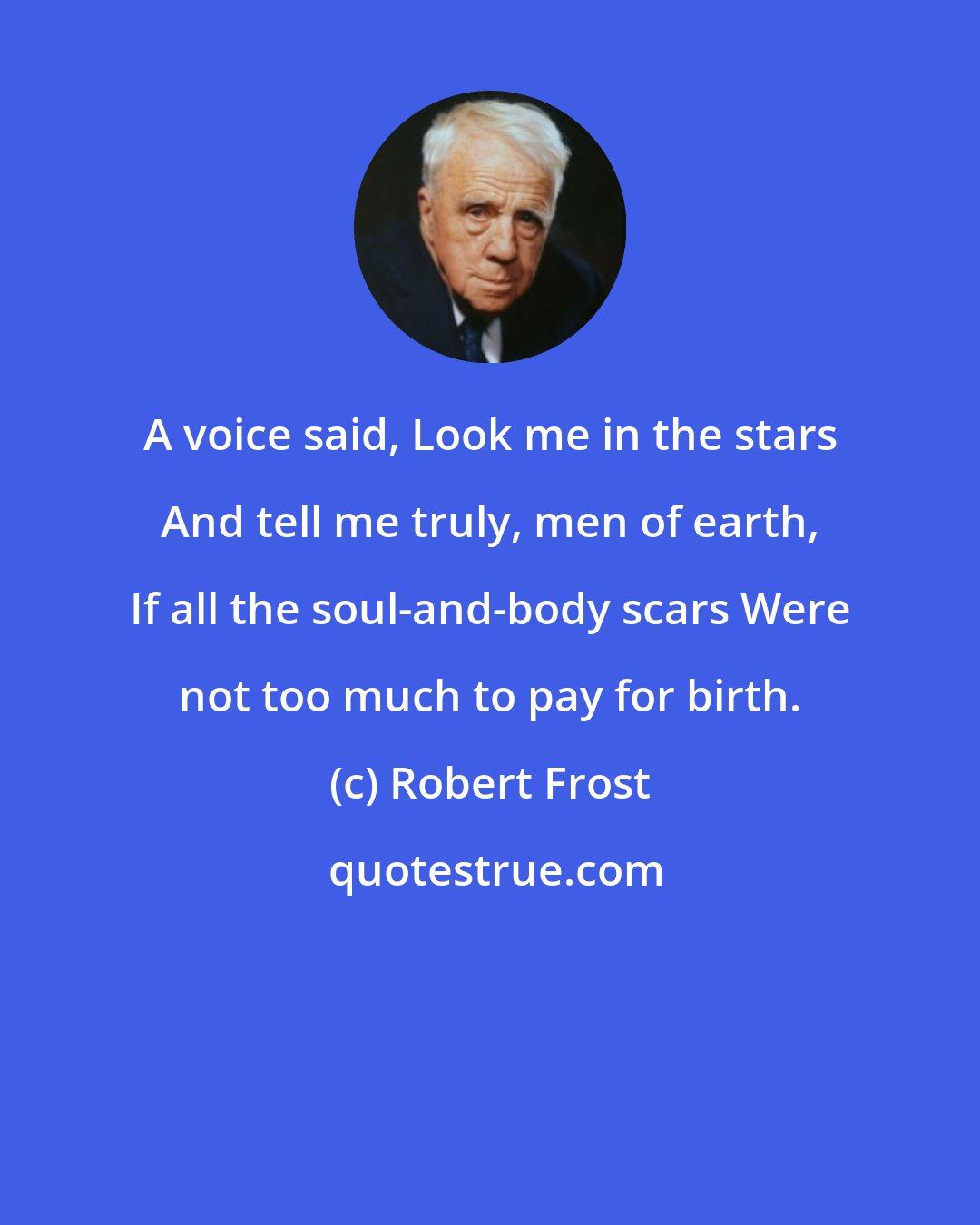 Robert Frost: A voice said, Look me in the stars And tell me truly, men of earth, If all the soul-and-body scars Were not too much to pay for birth.